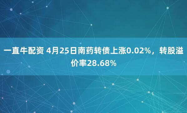 一直牛配资 4月25日南药转债上涨0.02%，转股溢价率28.68%