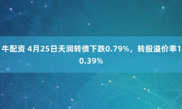 牛配资 4月25日天润转债下跌0.79%，转股溢价率10.39%