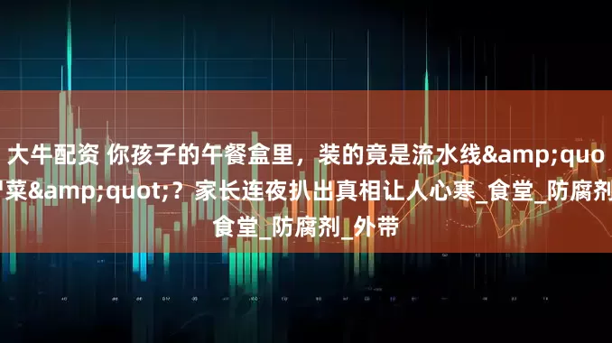 大牛配资 你孩子的午餐盒里，装的竟是流水线"僵尸菜"？家长连夜扒出真相让人心寒_食堂_防腐剂_外带