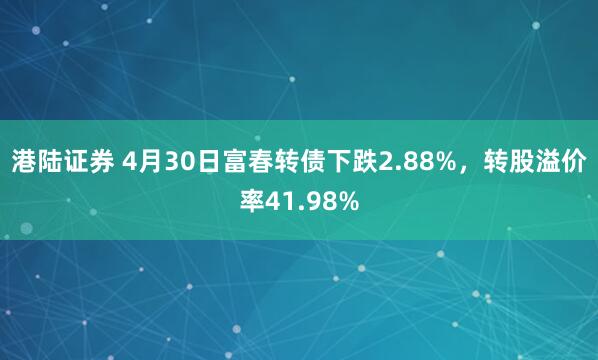 港陆证券 4月30日富春转债下跌2.88%，转股溢价率41.98%