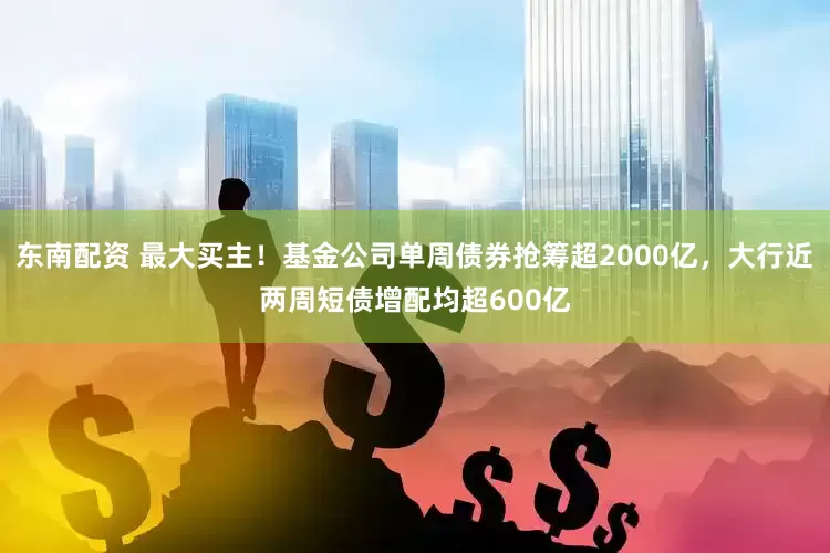 东南配资 最大买主！基金公司单周债券抢筹超2000亿，大行近两周短债增配均超600亿