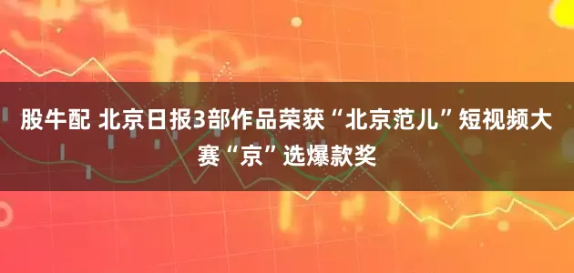 股牛配 北京日报3部作品荣获“北京范儿”短视频大赛“京”选爆款奖