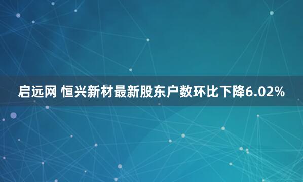 启远网 恒兴新材最新股东户数环比下降6.02%