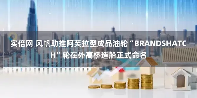 实倍网 风帆助推阿芙拉型成品油轮“BRANDSHATCH”轮在外高桥造船正式命名