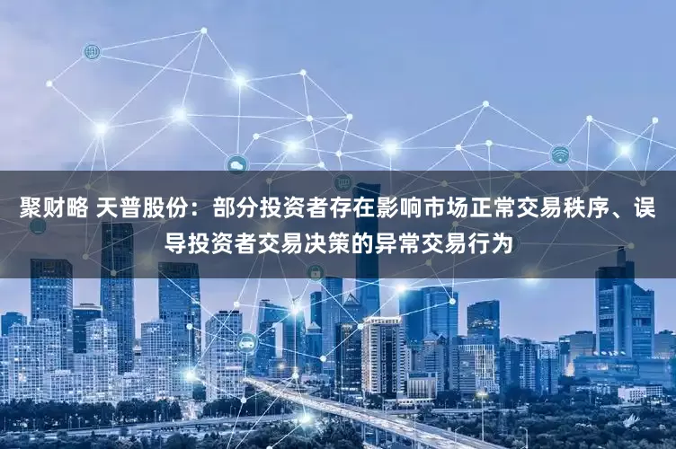 聚财略 天普股份：部分投资者存在影响市场正常交易秩序、误导投资者交易决策的异常交易行为