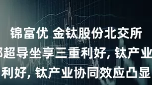 锦富优 金钛股份北交所过会 西部超导坐享三重利好, 钛产业协同效应凸显