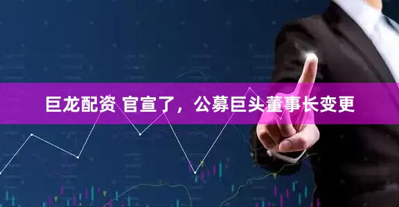巨龙配资 官宣了，公募巨头董事长变更